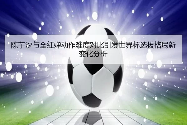 陈芋汐与全红婵动作难度对比引发世界杯选拔格局新变化分析
